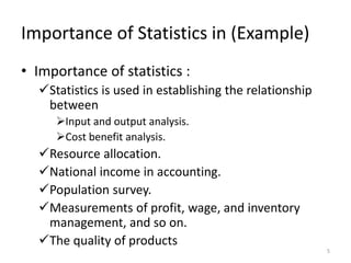 Importance of Statistics in (Example)
• Importance of statistics :
✓Statistics is used in establishing the relationship
between
➢Input and output analysis.
➢Cost benefit analysis.
✓Resource allocation.
✓National income in accounting.
✓Population survey.
✓Measurements of profit, wage, and inventory
management, and so on.
✓The quality of products
5
 