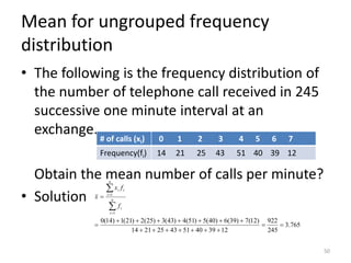 Mean for ungrouped frequency
distribution
• The following is the frequency distribution of
the number of telephone call received in 245
successive one minute interval at an
exchange.
Obtain the mean number of calls per minute?
• Solution
50
# of calls (xi) 0 1 2 3 4 5 6 7
Frequency(fi) 14 21 25 43 51 40 39 12
765
.
3
245
922
12
39
40
51
43
25
21
14
)
12
(
7
)
39
(
6
)
40
(
5
)
51
(
4
)
43
(
3
)
25
(
2
)
21
(
1
)
14
(
0
1
1
=
=
+
+
+
+
+
+
+
+
+
+
+
+
+
+
=
=


=
=
n
i
i
n
i
i
i
f
f
x
x
 