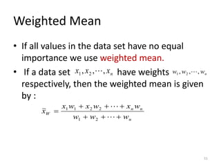 Weighted Mean
• If all values in the data set have no equal
importance we use weighted mean.
• If a data set have weights
respectively, then the weighted mean is given
by :
n
n
n
W
w
w
w
w
x
w
x
w
x
x
+
+
+
+
+
+
=


2
1
2
2
1
1
n
x
x
x ,
,
, 2
1  n
w
w
w ,
,
, 2
1 
51
 