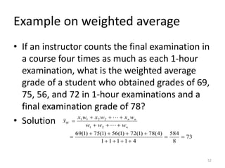 Example on weighted average
• If an instructor counts the final examination in
a course four times as much as each 1-hour
examination, what is the weighted average
grade of a student who obtained grades of 69,
75, 56, and 72 in 1-hour examinations and a
final examination grade of 78?
• Solution
52
73
8
584
4
1
1
1
1
)
4
(
78
)
1
(
72
)
1
(
56
)
1
(
75
)
1
(
69
2
1
2
2
1
1
=
=
+
+
+
+
+
+
+
+
=
+
+
+
+
+
+
=
n
n
n
W
w
w
w
w
x
w
x
w
x
x


 
