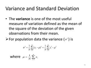 Variance and Standard Deviation
• The variance is one of the most useful
measure of variation defined as the mean of
the square of the deviation of the given
observations from their mean.
➢For population data the variance ( ) is
where
2

2
1 1
2
2
2 1
)
(
1


 −
=
−
=  
= =
N
i
N
i
i
i x
N
x
N

=
=
N
i
i
x
N 1
1

56
 
