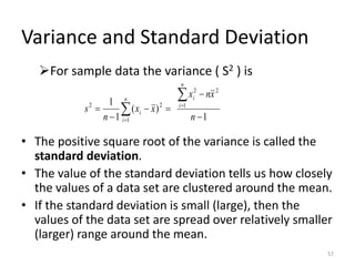 Variance and Standard Deviation
➢For sample data the variance ( S2 ) is
• The positive square root of the variance is called the
standard deviation.
• The value of the standard deviation tells us how closely
the values of a data set are clustered around the mean.
• If the standard deviation is small (large), then the
values of the data set are spread over relatively smaller
(larger) range around the mean.
1
)
(
1
1 1
2
2
1
2
2
−
−
=
−
−
=

 =
= n
x
n
x
x
x
n
s
n
i
i
n
i
i
57
 