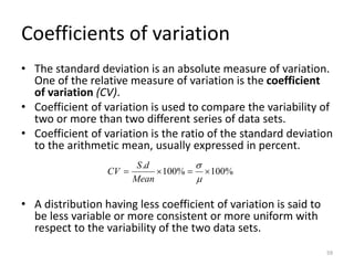 Coefficients of variation
• The standard deviation is an absolute measure of variation.
One of the relative measure of variation is the coefficient
of variation (CV).
• Coefficient of variation is used to compare the variability of
two or more than two different series of data sets.
• Coefficient of variation is the ratio of the standard deviation
to the arithmetic mean, usually expressed in percent.
• A distribution having less coefficient of variation is said to
be less variable or more consistent or more uniform with
respect to the variability of the two data sets.
%
100
%
100
.

=

=


Mean
d
S
CV
59
 
