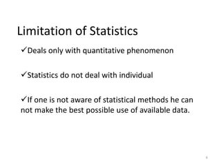 Limitation of Statistics
✓Deals only with quantitative phenomenon
✓Statistics do not deal with individual
✓If one is not aware of statistical methods he can
not make the best possible use of available data.
6
 