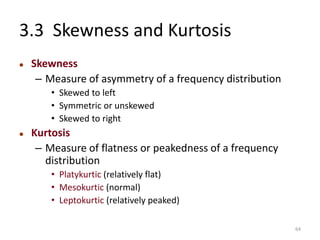 3.3 Skewness and Kurtosis
⚫ Skewness
– Measure of asymmetry of a frequency distribution
• Skewed to left
• Symmetric or unskewed
• Skewed to right
⚫ Kurtosis
– Measure of flatness or peakedness of a frequency
distribution
• Platykurtic (relatively flat)
• Mesokurtic (normal)
• Leptokurtic (relatively peaked)
64
 