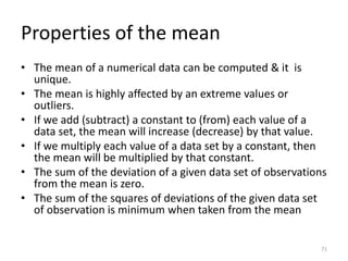 Properties of the mean
• The mean of a numerical data can be computed & it is
unique.
• The mean is highly affected by an extreme values or
outliers.
• If we add (subtract) a constant to (from) each value of a
data set, the mean will increase (decrease) by that value.
• If we multiply each value of a data set by a constant, then
the mean will be multiplied by that constant.
• The sum of the deviation of a given data set of observations
from the mean is zero.
• The sum of the squares of deviations of the given data set
of observation is minimum when taken from the mean
71
 