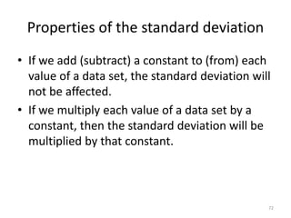 Properties of the standard deviation
• If we add (subtract) a constant to (from) each
value of a data set, the standard deviation will
not be affected.
• If we multiply each value of a data set by a
constant, then the standard deviation will be
multiplied by that constant.
72
 