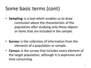 Some basic terms (cont)
• Sampling: is a tool which enables us to draw
conclusion about the characteristic of the
population after studying only those objects
or items that are included in the sample.
• Survey: is the collection of information from the
elements of a population or sample.
• Census: is the survey that includes every element of
the target population, although it is expensive and
time consuming.
9
 