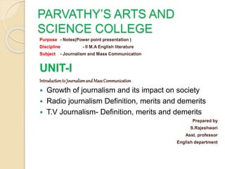 PARVATHY’S ARTS AND
SCIENCE COLLEGE
Purpose - Notes(Power point presentation )
Discipline - II M.A English literature
Subject - Journalism and Mass Communication
UNIT-I
Introduction to Journalismand MassCommunication
 Growth of journalism and its impact on society
 Radio journalism Definition, merits and demerits
 T.V Journalism- Definition, merits and demerits
Prepared by
S.Rajeshwari
Asst. professor
English department
 
