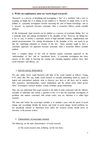 LEGAL RESEARCH METHODOLOGY: UNIT 1
1
1. Write an explanatory note on ‘socio-legal research’.
‘Research’, is a process of identifying and investigating a ‘fact’ or a ‘problem’ with a view to
acquiring an insight into it or finding an apt solution to it. Therefore in simple terms, it can be
defined as ‘systematic investigation towards increasing the sum of human knowledge’ and as
a ‘process’ an approach becomes systematic when a researcher follows certain scientific
methods.
In this background, legal research can be defined as a process of systematic finding ‘law’ on
a particular point and making development in the discipline of law. However, the finding law
is not so easy. It involves a systematic search of legal materials, statutory, supplementary and
judicial pronouncements. For making development in the discipline of law, one needs to go
into the ‘underlying principles or reasons of the law’. These activities ought to have a
systematic approach. An approach becomes systematic when a researcher follows scientific
method.
Such a complex nature of law and its function require systematic approach to the
‘understanding’ of ‘law’ and its ‘operational facets’. A systematic investigation into these
aspects of law helps in knowing the existing and emerging legislative policies, laws, their
social relevance and efficacy, etc.
 SOCIO-LEGAL RESEARCH:
We may define Socio Legal Research with help of the social scientist as follows; Young,
P.V2 states that “We may define social research as scientific undertaking which by means of
logical and systematized methods, aims to discover new facts or old facts, and to analyse
their sequences, interrelationships, causal explanations and the natural terms which govern
them.” Sociological research includes a study of human group relationship.
Thus one can understand that Legal research is the field of study concerned with the effective
assemble of authorities that sustain a question of law. It is also the systematic investigation of
problems and matters concerned with certain codes, acts etc. therefore it is called legal
research.
The main task before the socio-legal scientists is to maintain a pace with the speed of social
change and accordingly identify the factors and trend of social change. Social problems are
not specifically referred to theoretical level; rather the research activity should prove its
relevance to the present context.
 Characteristics of socio-legal research:
The following are the main characteristics of social research:
(i) The social research aims at finding out the new facts;
 