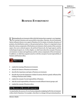 53Business Studies
Notes
MODULE-3
BusinessAroundUs
BUSINESS ENVIRONMENT
nderstandingtheenvironmentwithinwhichthebusinesshastooperateisveryimportant
Ufor running a business unit successfully at any place. Because, the environmental
factorsinfluencealmosteveryaspectofbusiness,beit itsnature,itslocation,thepricesof
products,thedistribution system,or thepersonnelpolicies.Henceit is important tolearn
aboutthevariouscomponentsofthebusinessenvironment,whichconsistsoftheeconomic
aspect, the socio-cultural aspects, the political framework, the legal aspects and the
technological aspects etc. In this chapter, we shall learn about the concept of business
environment,itsnatureandsignificanceandthevariouscomponentsof theenvironment.
In addition, we shall also acquaint ourselves with the concept of social responsibility of
businessandbusiness ethics.
OBJECTIVES
 explainthemeaningofbusinessenvironment;
 identifythefeaturesofbusinessenvironment;
 describetheimportanceandtypes ofbusinessenvironment;
 describe therecentdevelopments inIndian Economythathavegreatly influenced the
workingofbusinessunitsinIndia;
 explain theconcept ofsocialresponsibility ofbusiness;
 state thesocialresponsibilityofbusinesstowardsdifferent interest groups;and
 explaintheconceptofbusinessethics.
3.1 MEANING OF BUSINESSENVIRONMENT
Asstatedearlier,thesuccessofeverybusinessdependsonadaptingitselftotheenvironment
withinwhichitfunctions. Forexample, whenthereisachangeinthegovernment polices,
 