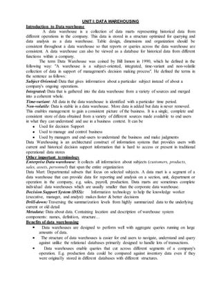UNIT I: DATA WAREHOUSING
Introduction to Data warehouse
A data warehouse is a collection of data marts representing historical data from
different operations in the company. This data is stored in a structure optimized for querying and
data analysis as a data warehouse. Table design, dimensions and organization should be
consistent throughout a data warehouse so that reports or queries across the data warehouse are
consistent. A data warehouse can also be viewed as a database for historical data from different
functions within a company.
The term Data Warehouse was coined by Bill Inmon in 1990, which he defined in the
following way: "A warehouse is a subject-oriented, integrated, time-variant and non-volatile
collection of data in support of management's decision making process". He defined the terms in
the sentence as follows:
Subject Oriented: Data that gives information about a particular subject instead of about a
company's ongoing operations.
Integrated: Data that is gathered into the data warehouse from a variety of sources and merged
into a coherent whole.
Time-variant: All data in the data warehouse is identified with a particular time period.
Non-volatile: Data is stable in a data warehouse. More data is added but data is never removed.
This enables management to gain a consistent picture of the business. It is a single, complete and
consistent store of data obtained from a variety of different sources made available to end users
in what they can understand and use in a business context. It can be
Used for decision Support
Used to manage and control business
Used by managers and end-users to understand the business and make judgments
Data Warehousing is an architectural construct of information systems that provides users with
current and historical decision support information that is hard to access or present in traditional
operational data stores
Other important terminology
Enterprise Data warehouse: It collects all information about subjects (customers, products,
sales, assets, personnel) that span the entire organization
Data Mart: Departmental subsets that focus on selected subjects. A data mart is a segment of a
data warehouse that can provide data for reporting and analysis on a section, unit, department or
operation in the company, e.g. sales, payroll, production. Data marts are sometimes complete
individual data warehouses which are usually smaller than the corporate data warehouse.
Decision Support System (DSS): Information technology to help the knowledge worker
(executive, manager, and analyst) makes faster & better decisions
Drill-down: Traversing the summarization levels from highly summarized data to the underlying
current or old detail
Metadata: Data about data. Containing location and description of warehouse system
components: names, definition, structure…
Benefits of data warehousing
Data warehouses are designed to perform well with aggregate queries running on large
amounts of data.
The structure of data warehouses is easier for end users to navigate, understand and query
against unlike the relational databases primarily designed to handle lots of transactions.
Data warehouses enable queries that cut across different segments of a company's
operation. E.g. production data could be compared against inventory data even if they
were originally stored in different databases with different structures.
 