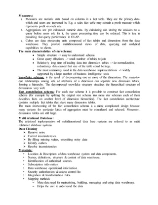 Measures:
a. Measures are numeric data based on columns in a fact table. They are the primary data
which end users are interested in. E.g. a sales fact table may contain a profit measure which
represents profit on each sale.
b. Aggregations are pre calculated numeric data. By calculating and storing the answers to a
query before users ask for it, the query processing time can be reduced. This is key in
providing fast query performance in OLAP.
c. Cubes are data processing units composed of fact tables and dimensions from the data
warehouse. They provide multidimensional views of data, querying and analytical
capabilities to clients.
The main characteristics of starschema:
Simple structure -> easy to understand schema
Great query effectives -> small number of tables to join
Relatively long time of loading data into dimension tables -> de-normalization,
redundancy data caused that size of the table could be large.
The most commonly used in the data warehouse implementations -> widely
supported by a large number of business intelligence tools
Snowflake schema: is the result of decomposing one or more of the dimensions. The many-to-
one relationships among sets of attributes of a dimension can separate new dimension tables,
forming a hierarchy. The decomposed snowflake structure visualizes the hierarchical structure of
dimensions very well.
Fact constellation schema: For each star schema it is possible to construct fact constellation
schema (for example by splitting the original star schema into more star schemes each of them
describes facts on another level of dimension hierarchies). The fact constellation architecture
contains multiple fact tables that share many dimension tables.
The main shortcoming of the fact constellation schema is a more complicated design because
many variants for particular kinds of aggregation must be considered and selected. Moreover,
dimension tables are still large.
Multi relational Database:
The relational implementation of multidimensional data base systems are referred to as multi
relational database systems
Data Cleaning
 Remove noise
 Correct inconsistencies.
 By filling missing values, smoothing noisy data
 Identify outliers
 Resolve inconsistencies
Metadata:
• Location & Description of data warehouse system and data components.
• Names, definitions, structure & content of data warehouse.
• Identification of authorized sources.
• Subscription information
• Data warehouse operational information
• Security authorization & access control list
• Integration & transformation rules.
• Mapping methods
– Meta data used for maintaining, building, managing and using data warehouse.
– Helps the user to understand the data
 