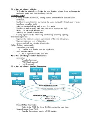 Meta Data Interchange Initiative:
• To develop the standard specification for meta data inter change format and support its
mechanism called meta data interchange initiative.
Goal of a Charter:
• Creating a vendor independent, industry defined and maintained standard access
mechanism.
• Enabling the users to control and manage the access manipulate the meta data by using
interchange complaint tools.
• Allow the users to build the tools to meet their needs
• Enabling the tools to satisfy their meta data access requirements freely.
• Define clear and simple infrastructure.
• Minimize the amount of modification.
• Creating a procedure for establishing, maintaining, extending, updating.
Core set components:
• Represent the minimum common denominator of the meta data element.
• Represent minimum point of integration.
• Approve optional and extension components.
Defines 2 distinct meta models.
• Application meta model.
– Load the meta data for particular application.
• Meta data meta model.
– Set of objects to describe meta data.
Meta Data Interchange Standard Framework:
• Approaches:
– Procedural approach.
– ASCII batch approach
– Hybrid approach.
Meta Data Interchange Standard Framework:
• Standard Meta Data Model:
– Refers to the ASCII file format Used to represent the meta data.
• Standard Access Frame Work:
– Describe the minimum number of API function.
 