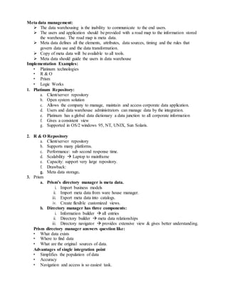 Meta data management:
 The data warehousing is the inability to communicate to the end users.
 The users and application should be provided with a road map to the information stored
the warehouse. The road map is meta data.
 Meta data defines all the elements, attributes, data sources, timing and the rules that
govern data use and the data transformation.
 Copy of meta data will be available to all tools.
 Meta data should guide the users in data warehouse
Implementation Examples:
• Platinum technologies
• R & O
• Prism
• Logic Works
1. Platinum Repository:
a. Client/server repository
b. Open system solution
c. Allows the company to manage, maintain and access corporate data application.
d. Users and data warehouse administrators can manage data by the integration.
e. Platinum has a global data dictionary a data junction to all corporate information
f. Gives a consistent view
g. Supported in OS/2 windows 95, NT, UNIX, Sun Solaris.
2. R & O Repository
a. Client/server repository
b. Supports many platforms.
c. Performance: sub second response time.
d. Scalability  Laptop to mainframe
e. Capacity: support very large repository.
f. Drawback:
g. Meta data storage.
3. Prism
a. Prism’s directory manager is meta data.
i. Import business models
ii. Import meta data from ware house manager.
iii. Export meta data into catalogs.
iv. Create flexible customized views.
b. Directory manager has three components:
i. Information builder  all entries
ii. Directory builder  meta data relationships
iii. Directory navigator  provides extensive view & gives better understanding.
Prism directory manager answers question like:
• What data exists
• Where to find data
• What are the original sources of data.
Advantages of single integration point
• Simplifies the population of data
• Accuracy
• Navigation and access is so easiest task.
 
