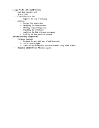 4. Logic Works Universal Directory
• Meta data repository tool
• Acts as a hub
• Centralizing meta data
– Improves the way of managing.
• Activities:
– Inventorying source data
– Designing the data warehouse
– Mapping source to target data
– Populating the ware house
– Analyzing the data in the data warehouse
– Evolving the data warehouse content.
Universal directory components:
• Universal explorer
– Provides the users with a set of tools (browsing)
– Act as a search engine
– Allow the user to visualize the data warehouse using STAR schema.
• Directory administrator Maintain security
 