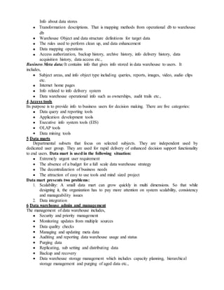 Info about data stores
Transformation descriptions. That is mapping methods from operational db to warehouse
db
Warehouse Object and data structure definitions for target data
The rules used to perform clean up, and data enhancement
Data mapping operations
Access authorization, backup history, archive history, info delivery history, data
acquisition history, data access etc.,
Business Meta data: It contains info that gives info stored in data warehouse to users. It
includes,
Subject areas, and info object type including queries, reports, images, video, audio clips
etc.
Internet home pages
Info related to info delivery system
Data warehouse operational info such as ownerships, audit trails etc.,
4 Access tools
Its purpose is to provide info to business users for decision making. There are five categories:
Data query and reporting tools
Application development tools
Executive info system tools (EIS)
OLAP tools
Data mining tools
5 Data marts
Departmental subsets that focus on selected subjects. They are independent used by
dedicated user group. They are used for rapid delivery of enhanced decision support functionality
to end users. Data mart is used in the following situation:
Extremely urgent user requirement
The absence of a budget for a full scale data warehouse strategy
The decentralization of business needs
The attraction of easy to use tools and mind sized project
Data mart presents two problems:
1. Scalability: A small data mart can grow quickly in multi dimensions. So that while
designing it, the organization has to pay more attention on system scalability, consistency
and manageability issues
2. Data integration
6 Data warehouse admin and management
The management of data warehouse includes,
Security and priority management
Monitoring updates from multiple sources
Data quality checks
Managing and updating meta data
Auditing and reporting data warehouse usage and status
Purging data
Replicating, sub setting and distributing data
Backup and recovery
Data warehouse storage management which includes capacity planning, hierarchical
storage management and purging of aged data etc.,
 