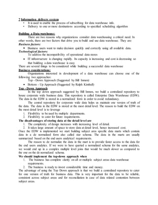 7 Information delivery system
• It is used to enable the process of subscribing for data warehouse info.
• Delivery to one or more destinations according to specified scheduling algorithm
Building a Data warehouse:
There are two reasons why organizations consider data warehousing a critical need. In
other words, there are two factors that drive you to build and use data warehouse. They are:
Business factors:
Business users want to make decision quickly and correctly using all available data.
Technological factors:
To address the incompatibility of operational data stores
IT infrastructure is changing rapidly. Its capacity is increasing and cost is decreasing so
that building a data warehouse is easy
There are several things to be considered while building a successful data warehouse
Business considerations:
Organizations interested in development of a data warehouse can choose one of the
following two approaches:
Top - Down Approach (Suggested by Bill Inmon)
Bottom - Up Approach (Suggested by Ralph Kimball)
Top - Down Approach
In the top down approach suggested by Bill Inmon, we build a centralized repository to
house corporate wide business data. This repository is called Enterprise Data Warehouse (EDW).
The data in the EDW is stored in a normalized form in order to avoid redundancy.
The central repository for corporate wide data helps us maintain one version of truth of
the data. The data in the EDW is stored at the most detail level. The reason to build the EDW on
the most detail level is to leverage
1. Flexibility to be used by multiple departments.
2. Flexibility to cater for future requirements.
The disadvantages of storing data at the detail level are
1. The complexity of design increases with increasing level of detail.
2. It takes large amount of space to store data at detail level, hence increased cost.
Once the EDW is implemented we start building subject area specific data marts which contain
data in a de normalized form also called star schema. The data in the marts are usually
summarized based on the end users analytical requirements.
The reason to de normalize the data in the mart is to provide faster access to the data for
the end users analytics. If we were to have queried a normalized schema for the same analytics,
we would end up in a complex multiple level joins that would be much slower as compared to
the one on the de normalized schema.
We should implement the top-down approach when
1. The business has complete clarity on all or multiple subject areas data warehosue
requirements.
2. The business is ready to invest considerable time and money.
The advantage of using the Top Down approach is that we build a centralized repository to cater
for one version of truth for business data. This is very important for the data to be reliable,
consistent across subject areas and for reconciliation in case of data related contention between
subject areas.
 