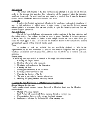Data content
The content and structure of the data warehouse are reflected in its data model. The data
model is the template that describes how information will be organized within the integrated
warehouse framework. The data warehouse data must be a detailed data. It must be formatted,
cleaned up and transformed to fit the warehouse data model.
Meta data
It defines the location and contents of data in the warehouse. Meta data is searchable by
users to find definitions or subject areas. In other words, it must provide decision support
oriented pointers to warehouse data and thus provides a logical link between warehouse data and
decision support applications.
Data distribution
One of the biggest challenges when designing a data warehouse is the data placement and
distribution strategy. Data volumes continue to grow in nature. Therefore, it becomes necessary
to know how the data should be divided across multiple servers and which users should get
access to which types of data. The data can be distributed based on the subject area, location
(geographical region), or time (current, month, year).
Tools
A number of tools are available that are specifically designed to help in the
implementation of the data warehouse. All selected tools must be compatible with the given data
warehouse environment and with each other. All tools must be able to use a common Meta data
repository.
Designsteps
The following nine-step method is followed in the design of a data warehouse:
1. Choosing the subject matter
2. Deciding what a fact table represents
3. Identifying and conforming the dimensions
4. Choosing the facts
5. Storing pre calculations in the fact table
6. Rounding out the dimension table
7. Choosing the duration of the db
8. The need to track slowly changing dimensions
9. Deciding the query priorities and query models
Mapping the Data Warehouse to a Multiprocessor Architecture
Shared Memory Architecture
Tightly coupled shared memory systems, illustrated in following figure have the following
characteristics:
Multiple PUs share memory.
Each PU has full access to all shared memory through a common bus.
Communication between nodes occurs via shared memory.
Performance is limited by the bandwidth of the memory bus.
 