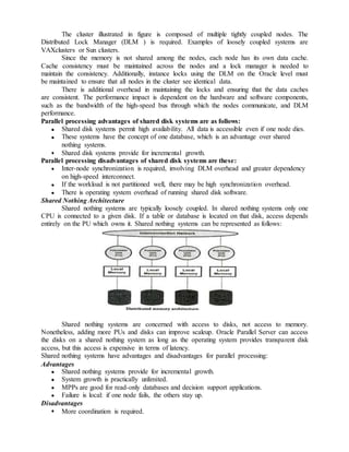 The cluster illustrated in figure is composed of multiple tightly coupled nodes. The
Distributed Lock Manager (DLM ) is required. Examples of loosely coupled systems are
VAXclusters or Sun clusters.
Since the memory is not shared among the nodes, each node has its own data cache.
Cache consistency must be maintained across the nodes and a lock manager is needed to
maintain the consistency. Additionally, instance locks using the DLM on the Oracle level must
be maintained to ensure that all nodes in the cluster see identical data.
There is additional overhead in maintaining the locks and ensuring that the data caches
are consistent. The performance impact is dependent on the hardware and software components,
such as the bandwidth of the high-speed bus through which the nodes communicate, and DLM
performance.
Parallel processing advantages of shared disk systems are as follows:
Shared disk systems permit high availability. All data is accessible even if one node dies.
These systems have the concept of one database, which is an advantage over shared
nothing systems.
Shared disk systems provide for incremental growth.
Parallel processing disadvantages of shared disk systems are these:
Inter-node synchronization is required, involving DLM overhead and greater dependency
on high-speed interconnect.
If the workload is not partitioned well, there may be high synchronization overhead.
There is operating system overhead of running shared disk software.
Shared Nothing Architecture
Shared nothing systems are typically loosely coupled. In shared nothing systems only one
CPU is connected to a given disk. If a table or database is located on that disk, access depends
entirely on the PU which owns it. Shared nothing systems can be represented as follows:
Shared nothing systems are concerned with access to disks, not access to memory.
Nonetheless, adding more PUs and disks can improve scaleup. Oracle Parallel Server can access
the disks on a shared nothing system as long as the operating system provides transparent disk
access, but this access is expensive in terms of latency.
Shared nothing systems have advantages and disadvantages for parallel processing:
Advantages
Shared nothing systems provide for incremental growth.
System growth is practically unlimited.
MPPs are good for read-only databases and decision support applications.
Failure is local: if one node fails, the others stay up.
Disadvantages
More coordination is required.
 