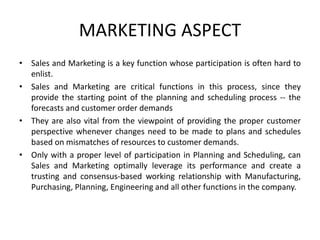 MARKETING ASPECT
• Sales and Marketing is a key function whose participation is often hard to
enlist.
• Sales and Marketing are critical functions in this process, since they
provide the starting point of the planning and scheduling process -- the
forecasts and customer order demands
• They are also vital from the viewpoint of providing the proper customer
perspective whenever changes need to be made to plans and schedules
based on mismatches of resources to customer demands.
• Only with a proper level of participation in Planning and Scheduling, can
Sales and Marketing optimally leverage its performance and create a
trusting and consensus-based working relationship with Manufacturing,
Purchasing, Planning, Engineering and all other functions in the company.
 