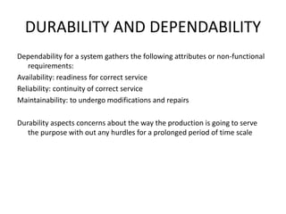 DURABILITY AND DEPENDABILITY
Dependability for a system gathers the following attributes or non-functional
requirements:
Availability: readiness for correct service
Reliability: continuity of correct service
Maintainability: to undergo modifications and repairs
Durability aspects concerns about the way the production is going to serve
the purpose with out any hurdles for a prolonged period of time scale
 