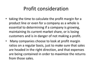 Profit consideration
• taking the time to calculate the profit margin for a
product line or even for a company as a whole is
essential to determining if a company is growing,
maintaining its current market share, or is losing
customers and is in danger of not making a profit.
• Many companies choose to look at profit margin
ratios on a regular basis, just to make sure that sales
are headed in the right direction, and that expenses
are being contained in order to maximize the returns
from those sales.
 