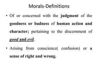 Morals-Definitions
• Of or concerned with the judgment of the
goodness or badness of human action and
character; pertaining to the discernment of
good and evil.
• Arising from conscience( confusion) or a
sense of right and wrong.
 
