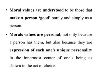 • Moral values are understood to be those that
make a person ‘good’ purely and simply as a
person.
• Morals values are personal, not only because
a person has them, but also because they are
expression of each one’s unique personality
in the innermost center of one’s being as
shown in the act of choice.
 