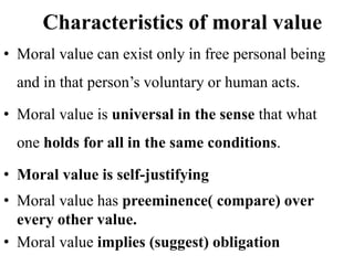 Characteristics of moral value
• Moral value can exist only in free personal being
and in that person’s voluntary or human acts.
• Moral value is universal in the sense that what
one holds for all in the same conditions.
• Moral value is self-justifying
• Moral value has preeminence( compare) over
every other value.
• Moral value implies (suggest) obligation
 