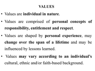 VALUES
• Values are individual in nature.
• Values are comprised of personal concepts of
responsibility, entitlement and respect.
• Values are shaped by personal experience, may
change over the span of a lifetime and may be
influenced by lessons learned.
• Values may vary according to an individual’s
cultural, ethnic and/or faith-based background.
 