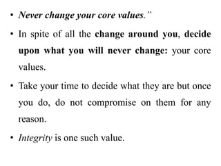 • Never change your core values.”
• In spite of all the change around you, decide
upon what you will never change: your core
values.
• Take your time to decide what they are but once
you do, do not compromise on them for any
reason.
• Integrity is one such value.
 