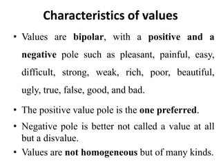 Characteristics of values
• Values are bipolar, with a positive and a
negative pole such as pleasant, painful, easy,
difficult, strong, weak, rich, poor, beautiful,
ugly, true, false, good, and bad.
• The positive value pole is the one preferred.
• Negative pole is better not called a value at all
but a disvalue.
• Values are not homogeneous but of many kinds.
 