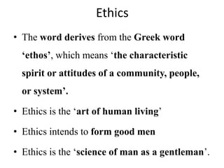 Ethics
• The word derives from the Greek word
‘ethos’, which means ‘the characteristic
spirit or attitudes of a community, people,
or system’.
• Ethics is the ‘art of human living’
• Ethics intends to form good men
• Ethics is the ‘science of man as a gentleman’.
 