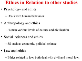 Ethics in Relation to other studies
• Psychology and ethics
– Deals with human behaviour
• Anthropology and ethics
– Human various levels of culture and civilization
• Social sciences and ethics
– SS such as economic, political science.
• Law and ethics
– Ethics related to law, both deal with civil and moral law.
 