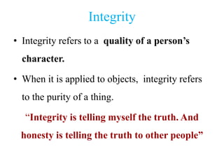 Integrity
• Integrity refers to a quality of a person’s
character.
• When it is applied to objects, integrity refers
to the purity of a thing.
“Integrity is telling myself the truth. And
honesty is telling the truth to other people”
 