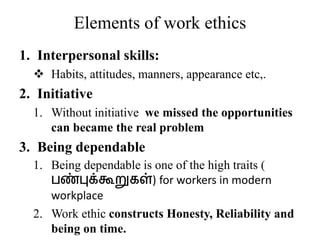 Elements of work ethics
1. Interpersonal skills:
 Habits, attitudes, manners, appearance etc,.
2. Initiative
1. Without initiative we missed the opportunities
can became the real problem
3. Being dependable
1. Being dependable is one of the high traits (
பண்புக்கூறுகள்) for workers in modern
workplace
2. Work ethic constructs Honesty, Reliability and
being on time.
 