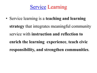 Service Learning
• Service learning is a teaching and learning
strategy that integrates meaningful community
service with instruction and reflection to
enrich the learning experience, teach civic
responsibility, and strengthen communities.
 