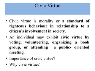 • Civic virtue is morality or a standard of
righteous behaviour in relationship to a
citizen’s involvement in society.
• An individual may exhibit civic virtue by
voting, volunteering, organizing a book
group, or attending a public- oriented
meeting.
• Importance of civic virtue?
• Why civic virtue?
Civic Virtue
 