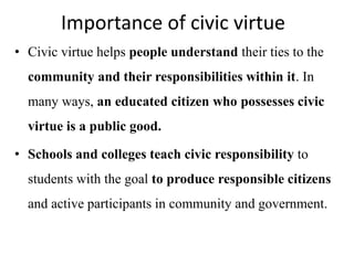 Importance of civic virtue
• Civic virtue helps people understand their ties to the
community and their responsibilities within it. In
many ways, an educated citizen who possesses civic
virtue is a public good.
• Schools and colleges teach civic responsibility to
students with the goal to produce responsible citizens
and active participants in community and government.
 