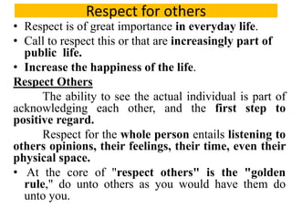 Respect for others
• Respect is of great importance in everyday life.
• Call to respect this or that are increasingly part of
public life.
• Increase the happiness of the life.
Respect Others
The ability to see the actual individual is part of
acknowledging each other, and the first step to
positive regard.
Respect for the whole person entails listening to
others opinions, their feelings, their time, even their
physical space.
• At the core of "respect others" is the "golden
rule," do unto others as you would have them do
unto you.
 