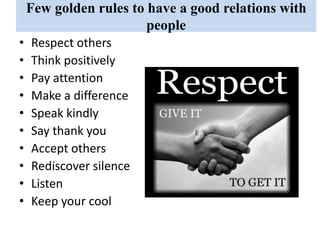 Few golden rules to have a good relations with
people
• Respect others
• Think positively
• Pay attention
• Make a difference
• Speak kindly
• Say thank you
• Accept others
• Rediscover silence
• Listen
• Keep your cool
 