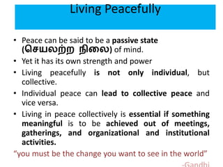 Living Peacefully
• Peace can be said to be a passive state
(செயலற்ற நிலல) of mind.
• Yet it has its own strength and power
• Living peacefully is not only individual, but
collective.
• Individual peace can lead to collective peace and
vice versa.
• Living in peace collectively is essential if something
meaningful is to be achieved out of meetings,
gatherings, and organizational and institutional
activities.
“you must be the change you want to see in the world”
 