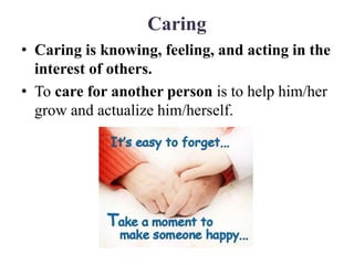 Caring
• Caring is knowing, feeling, and acting in the
interest of others.
• To care for another person is to help him/her
grow and actualize him/herself.
 