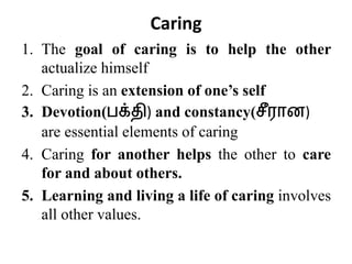 1. The goal of caring is to help the other
actualize himself
2. Caring is an extension of one’s self
3. Devotion(பக்தி) and constancy(சீரொன)
are essential elements of caring
4. Caring for another helps the other to care
for and about others.
5. Learning and living a life of caring involves
all other values.
Caring
 