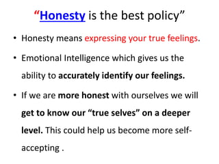 “Honesty is the best policy”
• Honesty means expressing your true feelings.
• Emotional Intelligence which gives us the
ability to accurately identify our feelings.
• If we are more honest with ourselves we will
get to know our “true selves” on a deeper
level. This could help us become more self-
accepting .
 
