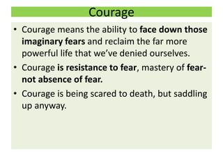 Courage
• Courage means the ability to face down those
imaginary fears and reclaim the far more
powerful life that we’ve denied ourselves.
• Courage is resistance to fear, mastery of fear-
not absence of fear.
• Courage is being scared to death, but saddling
up anyway.
 