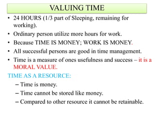 • 24 HOURS (1/3 part of Sleeping, remaining for
working).
• Ordinary person utilize more hours for work.
• Because TIME IS MONEY; WORK IS MONEY.
• All successful persons are good in time management.
• Time is a measure of ones usefulness and success – it is a
MORAL VALUE.
TIME AS A RESOURCE:
– Time is money.
– Time cannot be stored like money.
– Compared to other resource it cannot be retainable.
VALUING TIME
 
