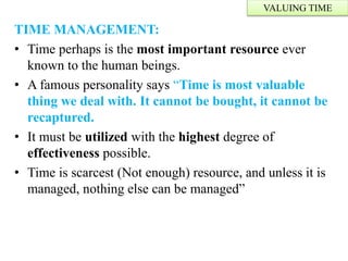 TIME MANAGEMENT:
• Time perhaps is the most important resource ever
known to the human beings.
• A famous personality says “Time is most valuable
thing we deal with. It cannot be bought, it cannot be
recaptured.
• It must be utilized with the highest degree of
effectiveness possible.
• Time is scarcest (Not enough) resource, and unless it is
managed, nothing else can be managed”
VALUING TIME
 