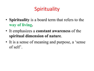 Spirituality
• Spirituality is a board term that refers to the
way of living.
• It emphasizes a constant awareness of the
spiritual dimension of nature.
• It is a sense of meaning and purpose, a ‘sense
of self’.
 